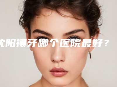 沈阳镶牙哪个医院最好?维尔米兰瑞思上榜