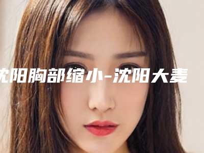 沈阳胸部缩小-沈阳大麦微针植发