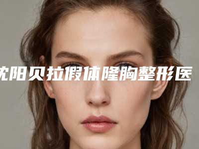 沈阳贝拉假体隆胸整形医院排名三甲及前五名全新费用一览表!