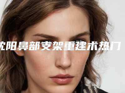 沈阳鼻部支架重建术热门医院排名前五强!网友力荐信赖之选!