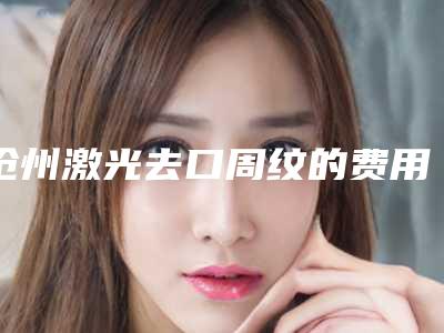 沧州激光去口周纹的费用与那些因素有关呢