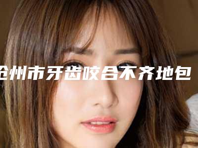 沧州市牙齿咬合不齐地包天医院上榜清单前十位年度汇集(沧州万泰口腔诊所来为您助力)