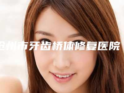 沧州市牙齿桥体修复医院排行前十名全面揭幕(沧州市牙齿桥体修复口腔医院正规私立推送)