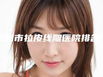 沧州市拉皮线雕医院排名榜实力靠谱医院信息分享必看-沧州市拉皮线雕整形医院