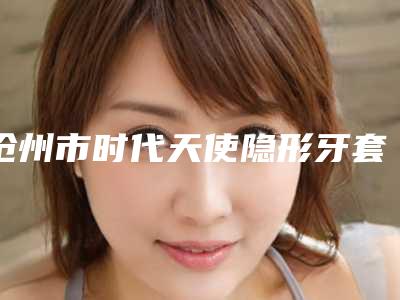 沧州市时代天使隐形牙套医生上榜名单前十佳2025版发布-沧州市李保锴口腔医生