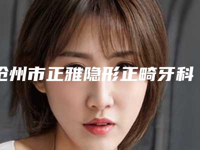沧州市正雅隐形正畸牙科医生排名榜前十权威最新发布-隋友群医生技术点评_附价格一览表