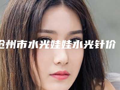 沧州市水光娃娃水光针价格表2025爆肝一览-沧州市水光娃娃水光针大概费用要多少呢