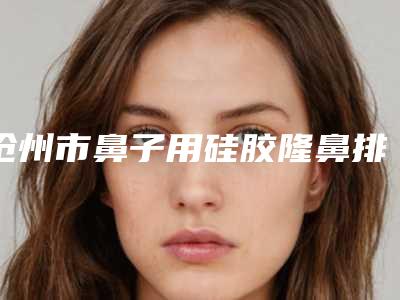 沧州市鼻子用硅胶隆鼻排行榜前十榜单大分享-沧州徐海凤医疗美容诊所评价高