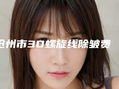 沧州市3D螺旋线除皱费用表明细全新版(3D螺旋线除皱术费用高吗)