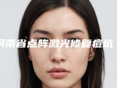 河南省点阵激光修复痘坑痘印医生上榜名单top10对比选择-河南省点阵激光修复痘坑痘印整形医生