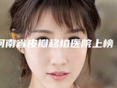 河南省皮瓣移植医院上榜名单top10强名单公开-河南省皮瓣移植整形医院