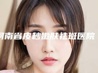 河南省皮秒嫩肤祛斑医院上榜名单top榜10强口碑整理(郑州伊美雅医疗美容诊所老牌医美口碑出众)