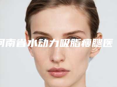 河南省水动力吸脂瘦腿医院上榜清单正规的机构（洛阳宝丽医疗美容技术特色价格大不一样）