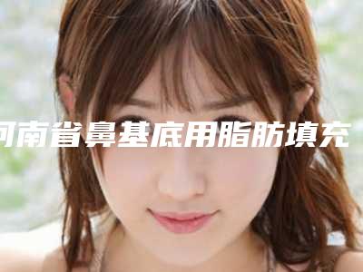 河南省鼻基底用脂肪填充医院推荐:鼻基底用脂肪填充医院前30名全面pk