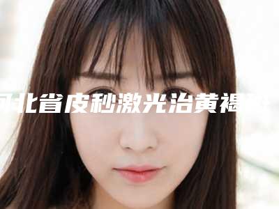 河北省皮秒激光治黄褐斑医生排名榜前十佳新版公开-河北省皮秒激光治黄褐斑医生