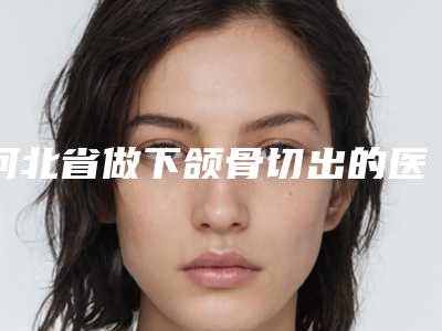 河北省做下颌骨切出的医院推荐:下颌骨切出医院前30强整理汇总