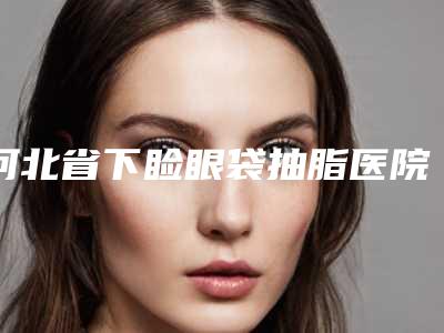河北省下睑眼袋抽脂医院排名榜独个横评（河北省下睑眼袋抽脂整形医院）