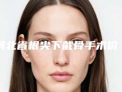 河北省根尖下截骨手术价目表一览曝光-河北省根尖下截骨手术价格