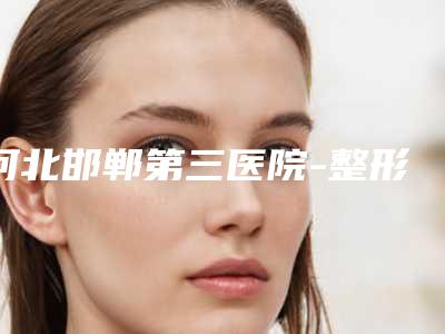 河北邯郸第三医院-整形美容医院价目表新版2025优惠全览附隆胸曼托假体案例