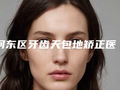 河东区牙齿天包地矫正医生哪个好-河东区牙齿天包地矫正医生上榜名单前十强名单出炉