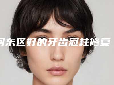 河东区好的牙齿冠柱修复牙科哪家好(天津河东思迈尔口腔诊所大众喜爱度高口碑好)