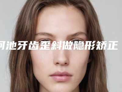 河池牙齿歪斜做隐形矫正安全的方法