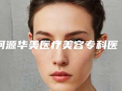河源华美医疗美容专科医院最新价格表曝光-河源市整形医院