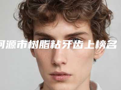 河源市树脂粘牙齿上榜名单top10公测-河源市树脂粘牙齿口腔医生