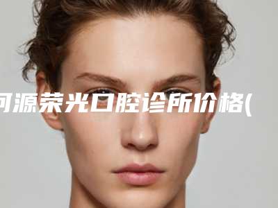 河源荣光口腔诊所价格(价目)春季优惠上线-附整牙削骨案例