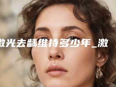 激光去龋维持多少年_激光去龋作用最长能维持多久