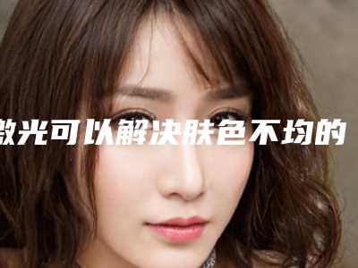 激光可以解决肤色不均的问题吗?(肤色不均匀激光能改善吗)