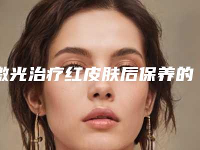 激光治疗红皮肤后保养的5个方法(激光治疗红皮肤后怎样保养下巴)