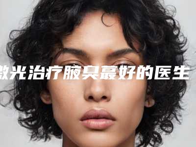 激光治疗腋臭蕞好的医生中国：激光治疗腋臭医生前50佳实力口碑推荐