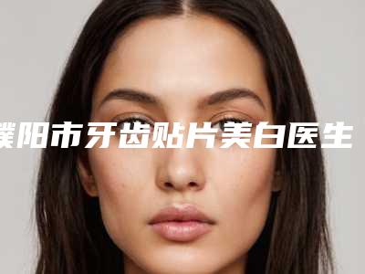 濮阳市牙齿贴片美白医生上榜清单top10清单一览-濮阳市牙齿贴片美白口腔医生