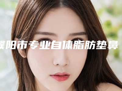 濮阳市专业自体脂肪垫鼻唇沟医生哪位比较好-濮阳市自体脂肪垫鼻唇沟专家排名榜前十评价上线