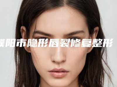濮阳市隐形唇裂修复整形医院排行榜前十名哪个好(濮阳臻美会医疗美容诊所均上榜)