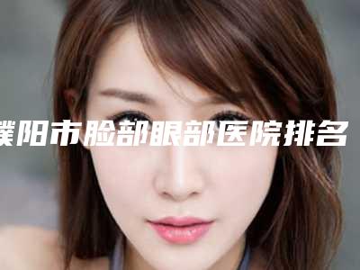 濮阳市脸部眼部医院排名榜名气不小-排名靠前濮阳市整形医院