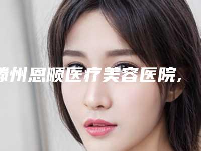 滕州恩顺医疗美容医院,枣庄矿务局整形你比较喜欢哪一家