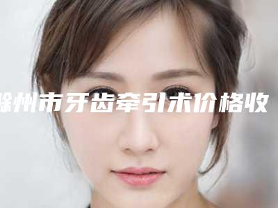 滁州市牙齿牵引术价格收费表详情一览-滁州市牙齿牵引术价格