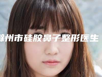 滁州市硅胶鼻子整形医生哪个好-郑伟男医生收费不坑人