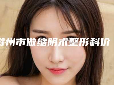 滁州市做缩阴术整形科价格表(费用)曝光-近8个月均价为14046元