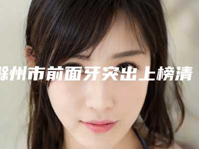 滁州市前面牙突出上榜清单前十名又好又正规-滁州市前面牙突出口腔医生