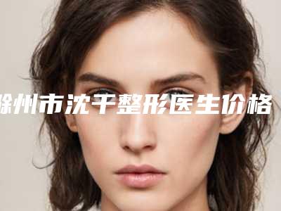 滁州市沈干整形医生价格(价目)2025版新一览