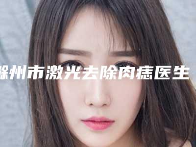 滁州市激光去除肉痣医生排行独当一面-滁州市姚广东整形医生
