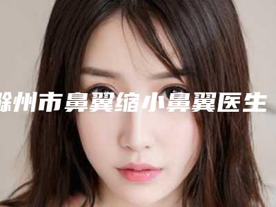 滁州市鼻翼缩小鼻翼医生排名榜前十强公认推荐-杨大华医生大众力荐口碑极好