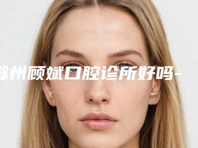 滁州顾斌口腔诊所好吗-价格(费用)清单爆款公开曝光