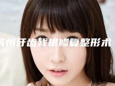 滨州牙齿残根修复整形术的七大风险