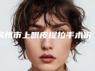 滨州市上眼皮提拉手术价位表全新出炉速览-近8个月均价为10187元