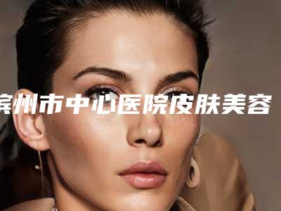 滨州市中心医院皮肤美容科价格(价目)2025项目全新附乳房大缩小案例