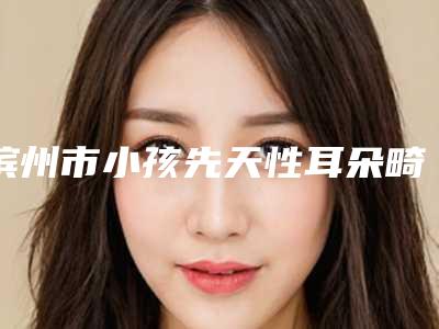 滨州市小孩先天性耳朵畸形医生排行前十位是哪些-肖洋医生这些医生靠谱有实力_放心选